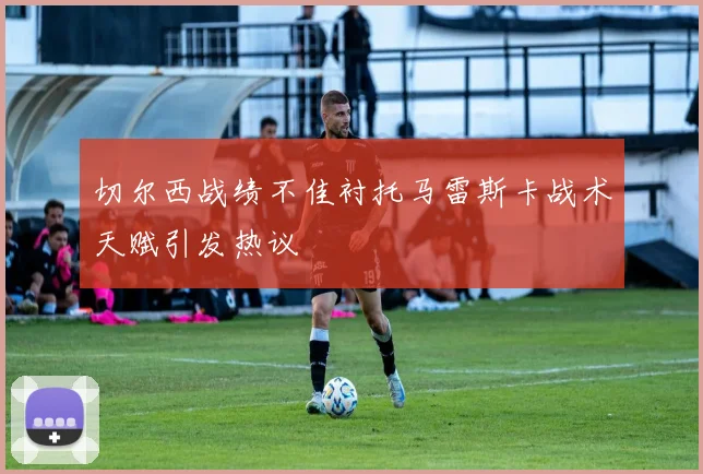 切尔西战绩不佳衬托马雷斯卡战术天赋引发热议