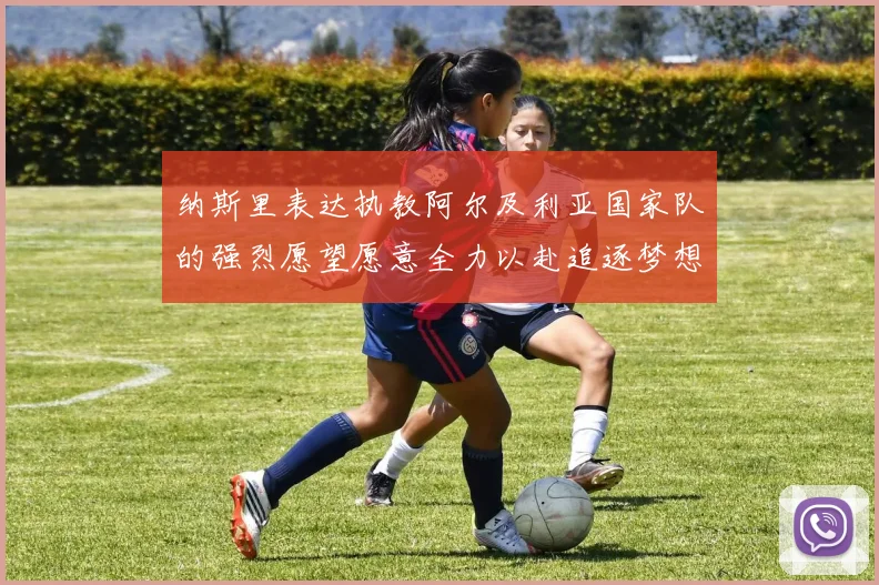 纳斯里表达执教阿尔及利亚国家队的强烈愿望愿意全力以赴追逐梦想