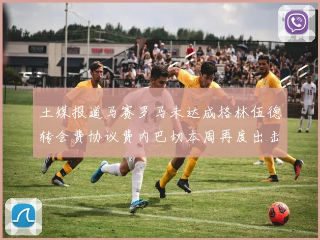 土媒报道马赛罗马未达成格林伍德转会费协议费内巴切本周再度出击