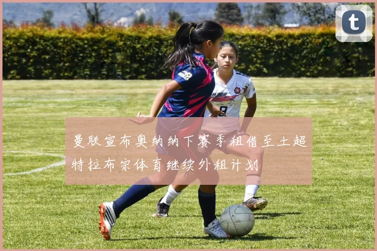曼联宣布奥纳纳下赛季租借至土超特拉布宗体育继续外租计划