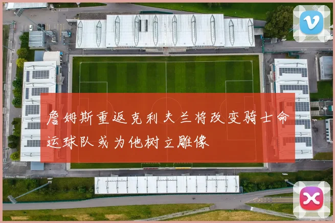 詹姆斯重返克利夫兰将改变骑士命运球队或为他树立雕像