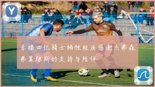 乐福回忆骑士牺牲经历感谢杰弗森弗莱琼斯的支持与陪伴