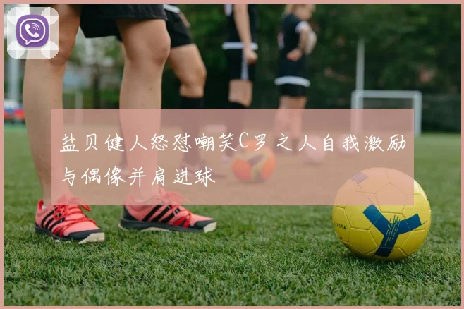 盐贝健人怒怼嘲笑C罗之人自我激励与偶像并肩进球