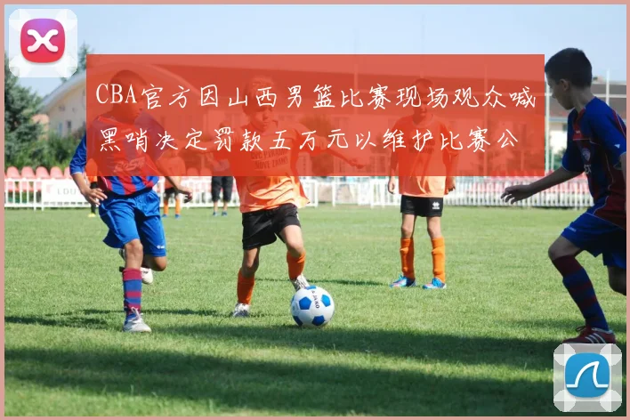 CBA官方因山西男篮比赛现场观众喊黑哨决定罚款五万元以维护比赛公正性