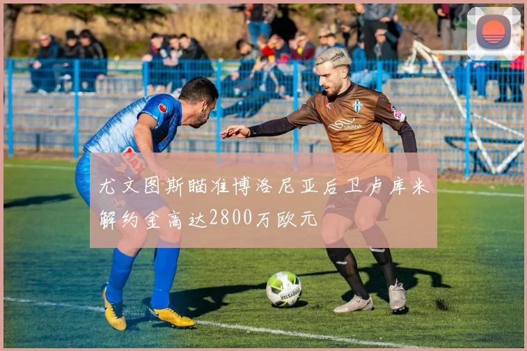 尤文图斯瞄准博洛尼亚后卫卢库米解约金高达2800万欧元