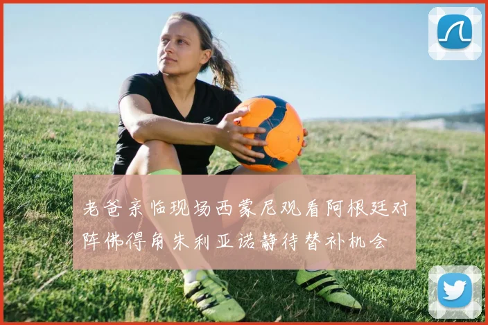 老爸亲临现场西蒙尼观看阿根廷对阵佛得角朱利亚诺静待替补机会