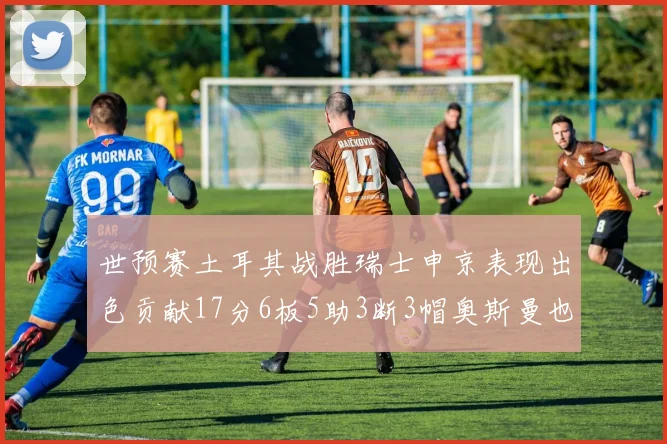 世预赛土耳其战胜瑞士申京表现出色贡献17分6板5助3断3帽奥斯曼也有15分表现