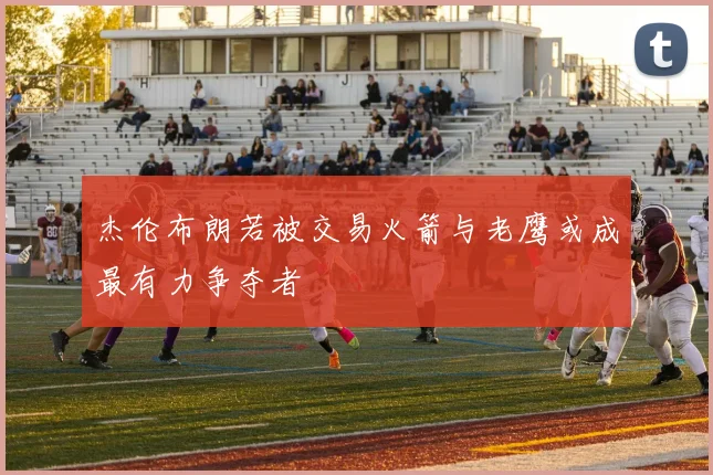 杰伦布朗若被交易火箭与老鹰或成最有力争夺者