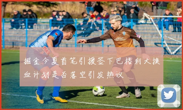 掘金今夏首笔引援签下巴格利大换血计划是否落空引发热议