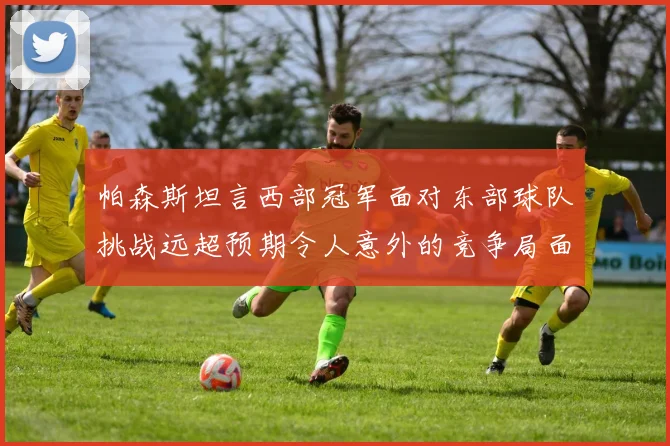 帕森斯坦言西部冠军面对东部球队挑战远超预期令人意外的竞争局面