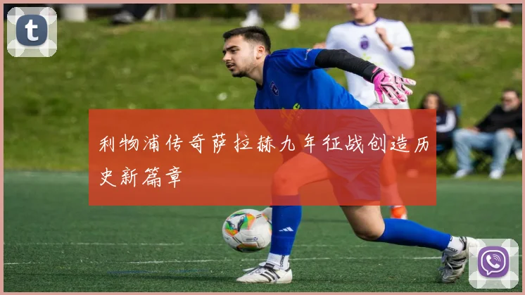 利物浦传奇萨拉赫九年征战创造历史新篇章