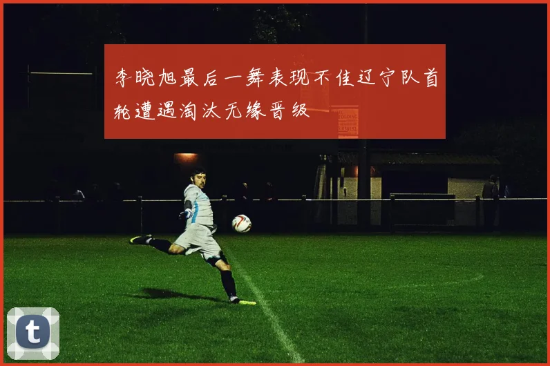 李晓旭最后一舞表现不佳辽宁队首轮遭遇淘汰无缘晋级