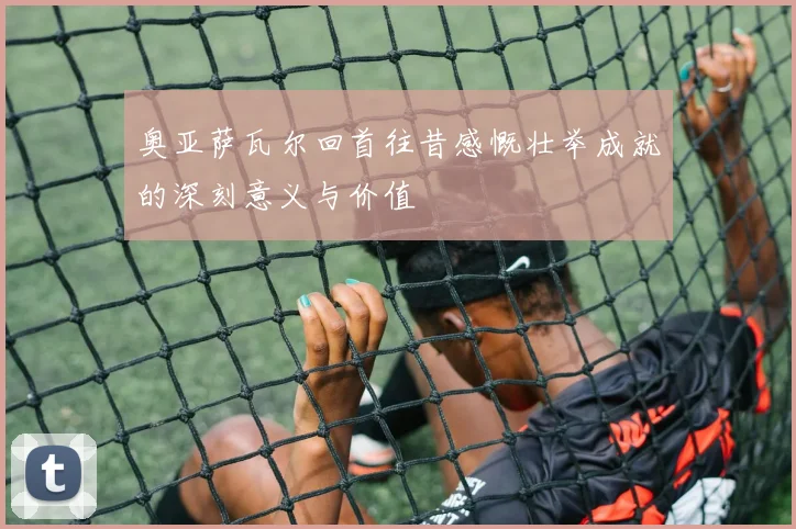 奥亚萨瓦尔回首往昔感慨壮举成就的深刻意义与价值